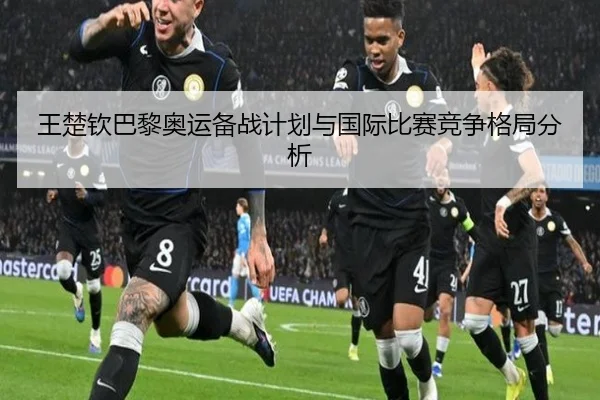 王楚钦巴黎奥运备战计划与国际比赛竞争格局分析